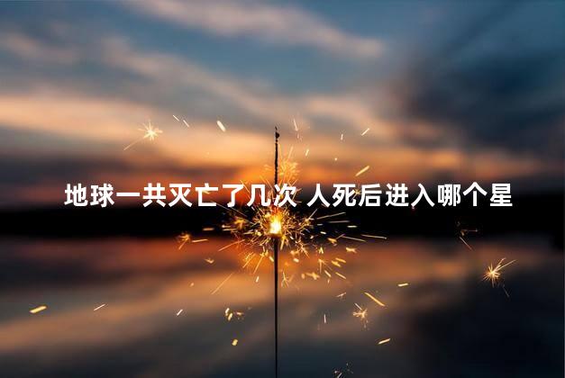 地球一共灭亡了几次 人死后进入哪个星球